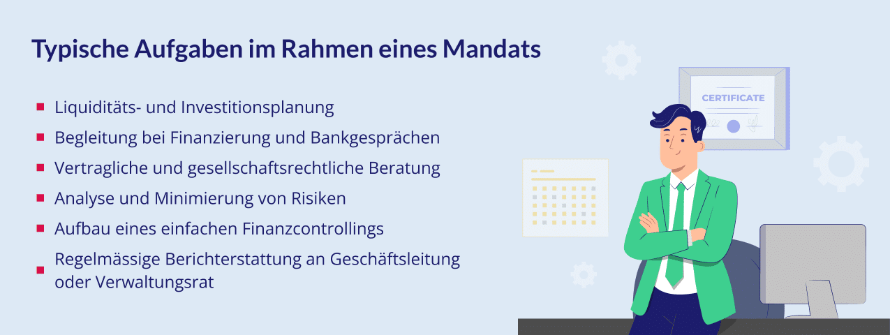 Typische Aufgaben im Rahmen eines Mandats: • Liquiditäts- und Investitionsplanung • Begleitung bei Finanzierung und Bankgesprächen • Vertragliche und gesellschaftsrechtliche Beratung • Analyse und Minimierung von Risiken • Aufbau eines einfachen Finanzcontrollings • Regelmässige Berichterstattung an Geschäftsleitung oder Verwaltungsrat