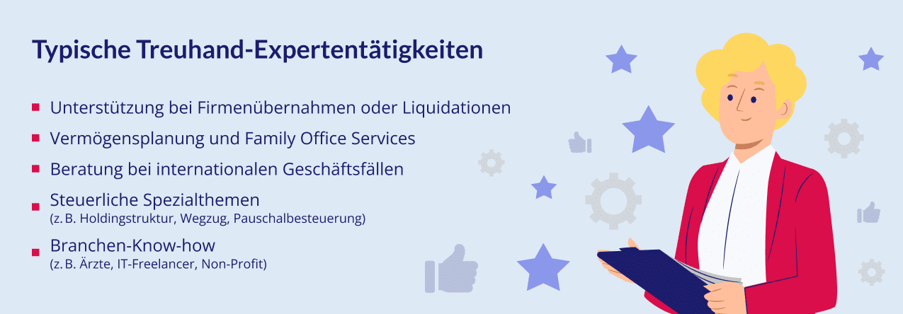 Typische Treuhand-Expertentätigkeiten: • Unterstützung bei Firmenübernahmen oder Liquidationen • Vermögensplanung und Family Office Services • Beratung bei internationalen Geschäftsfällen • Steuerliche Spezialthemen (z. B. Holdingstruktur, Wegzug, Pauschalbesteuerung) • Branchen-Know-how (z. B. Ärzte, IT-Freelancer, Non-Profit)